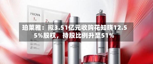 珀莱雅：拟3.51亿元收购花知晓12.55%股权	，持股比例升至51%-第3张图片