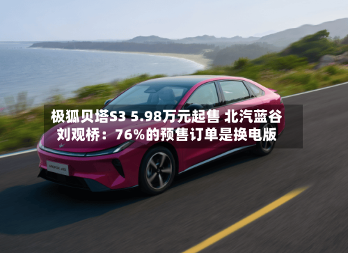 极狐贝塔S3 5.98万元起售 北汽蓝谷刘观桥：76%的预售订单是换电版-第2张图片
