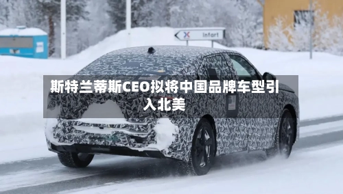 斯特兰蒂斯CEO拟将中国品牌车型引入北美