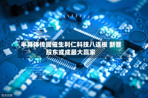 半导体传闻催生利仁科技八连板 新晋股东或成最大赢家-第3张图片